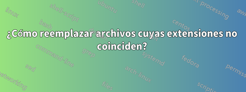 ¿Cómo reemplazar archivos cuyas extensiones no coinciden?