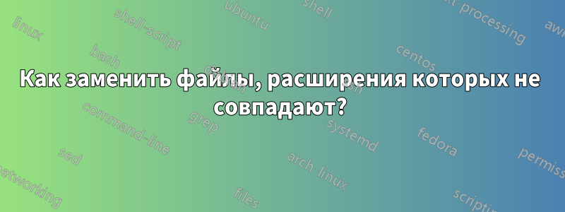 Как заменить файлы, расширения которых не совпадают?