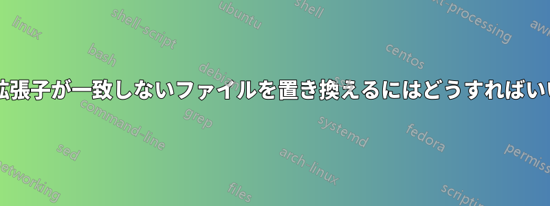 ファイル拡張子が一致しないファイルを置き換えるにはどうすればいいですか?