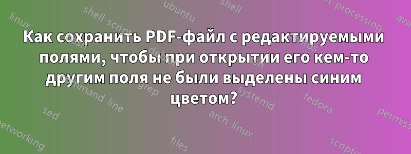 Как сохранить PDF-файл с редактируемыми полями, чтобы при открытии его кем-то другим поля не были выделены синим цветом?