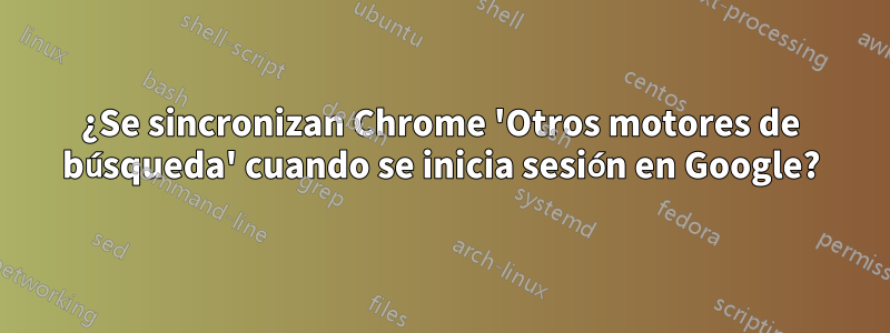 ¿Se sincronizan Chrome 'Otros motores de búsqueda' cuando se inicia sesión en Google?