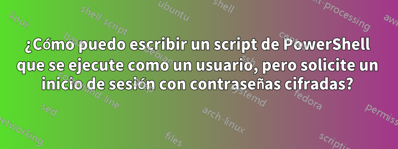 ¿Cómo puedo escribir un script de PowerShell que se ejecute como un usuario, pero solicite un inicio de sesión con contraseñas cifradas?