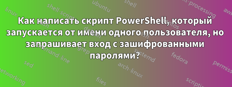 Как написать скрипт PowerShell, который запускается от имени одного пользователя, но запрашивает вход с зашифрованными паролями?