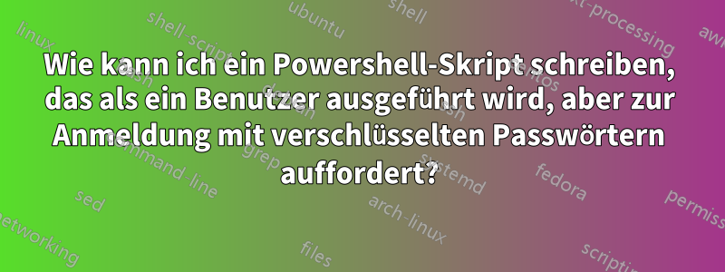 Wie kann ich ein Powershell-Skript schreiben, das als ein Benutzer ausgeführt wird, aber zur Anmeldung mit verschlüsselten Passwörtern auffordert?