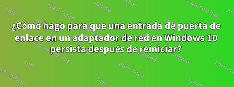 ¿Cómo hago para que una entrada de puerta de enlace en un adaptador de red en Windows 10 persista después de reiniciar?