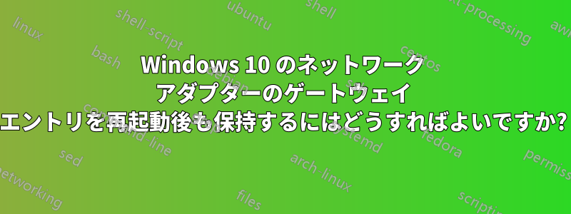 Windows 10 のネットワーク アダプターのゲートウェイ エントリを再起動後も保持するにはどうすればよいですか?