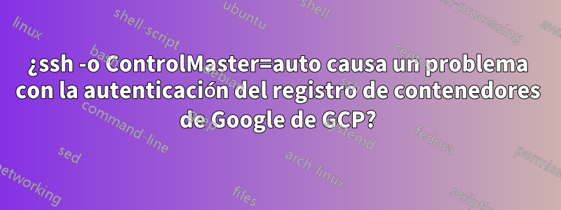 ¿ssh -o ControlMaster=auto causa un problema con la autenticación del registro de contenedores de Google de GCP?