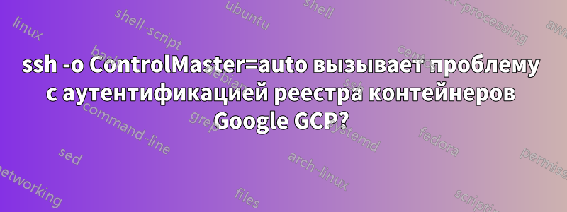 ssh -o ControlMaster=auto вызывает проблему с аутентификацией реестра контейнеров Google GCP?