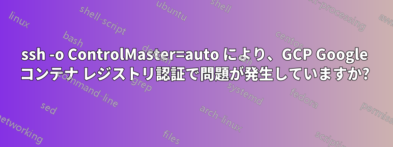 ssh -o ControlMaster=auto により、GCP Google コンテナ レジストリ認証で問題が発生していますか?