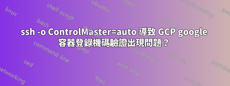 ssh -o ControlMaster=auto 導致 GCP google 容器登錄機碼驗證出現問題？