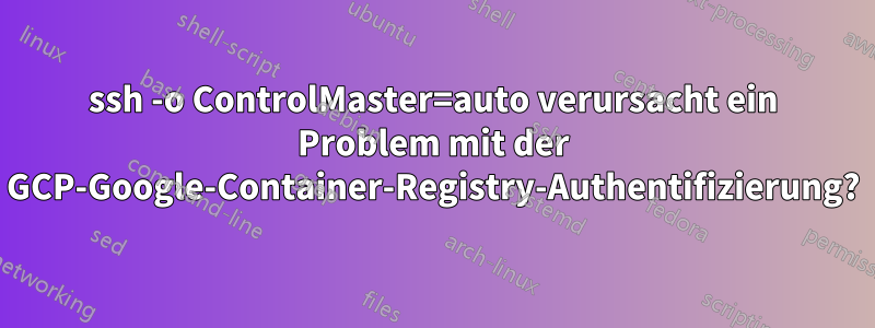 ssh -o ControlMaster=auto verursacht ein Problem mit der GCP-Google-Container-Registry-Authentifizierung?