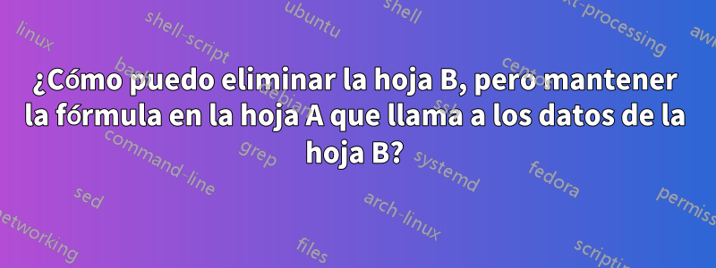 ¿Cómo puedo eliminar la hoja B, pero mantener la fórmula en la hoja A que llama a los datos de la hoja B?