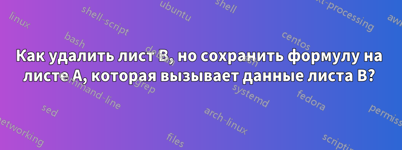 Как удалить лист B, но сохранить формулу на листе A, которая вызывает данные листа B?