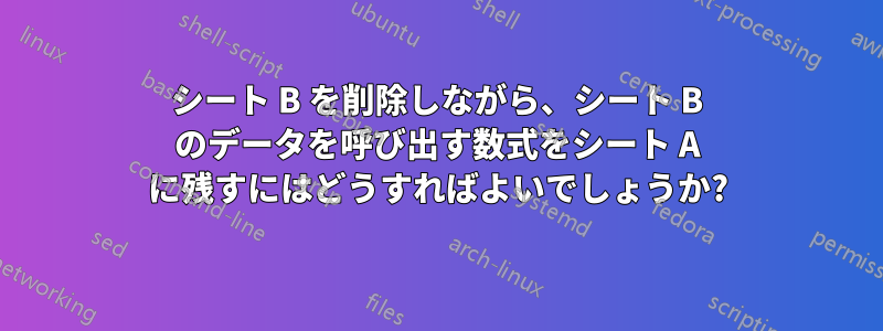 シート B を削除しながら、シート B のデータを呼び出す数式をシート A に残すにはどうすればよいでしょうか?