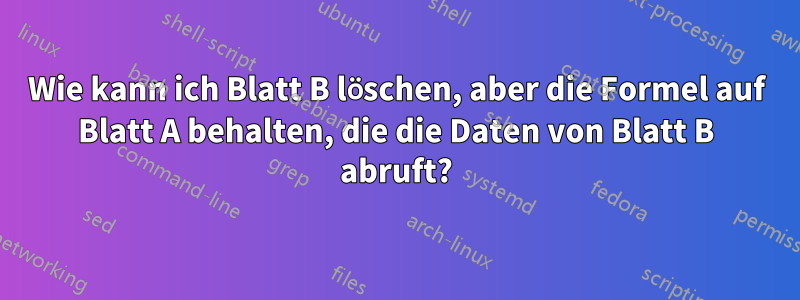 Wie kann ich Blatt B löschen, aber die Formel auf Blatt A behalten, die die Daten von Blatt B abruft?