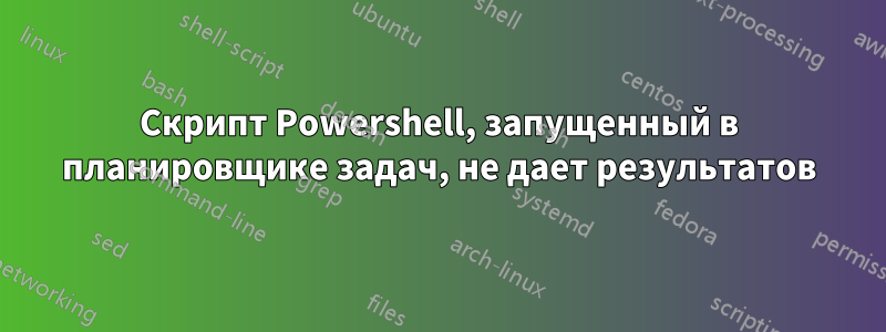 Скрипт Powershell, запущенный в планировщике задач, не дает результатов