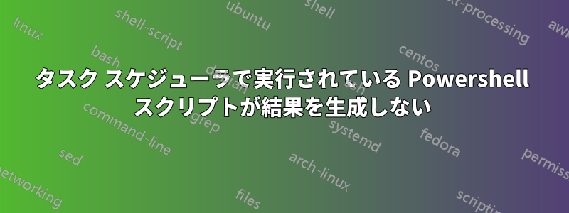 タスク スケジューラで実行されている Powershell スクリプトが結果を生成しない