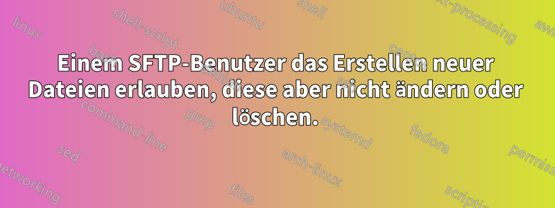 Einem SFTP-Benutzer das Erstellen neuer Dateien erlauben, diese aber nicht ändern oder löschen.