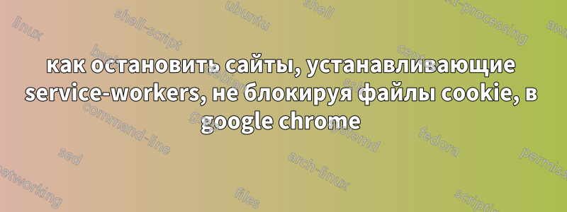 как остановить сайты, устанавливающие service-workers, не блокируя файлы cookie, в google chrome