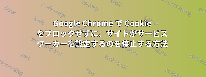 Google Chrome で Cookie をブロックせずに、サイトがサービス ワーカーを設定するのを停止する方法