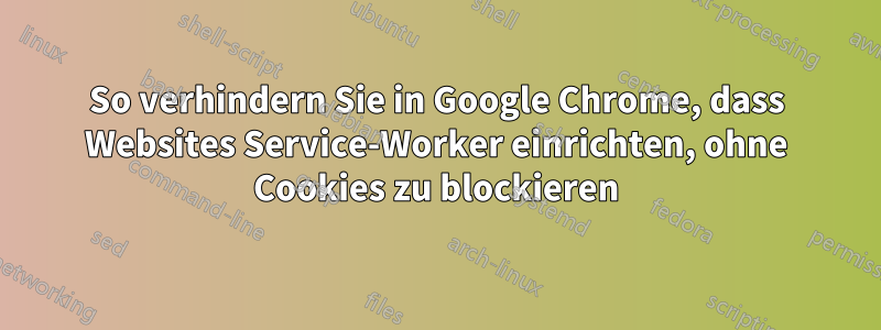 So verhindern Sie in Google Chrome, dass Websites Service-Worker einrichten, ohne Cookies zu blockieren