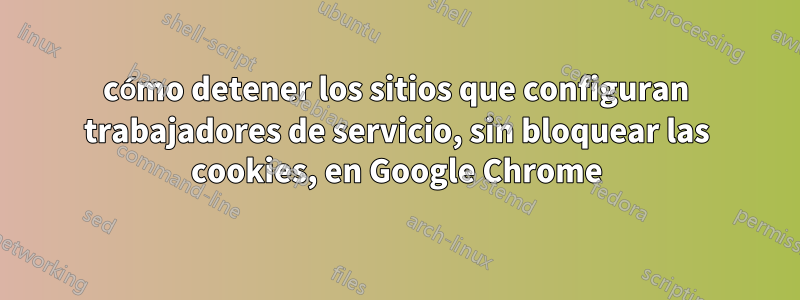 cómo detener los sitios que configuran trabajadores de servicio, sin bloquear las cookies, en Google Chrome