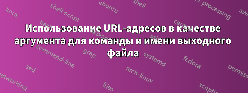 Использование URL-адресов в качестве аргумента для команды и имени выходного файла