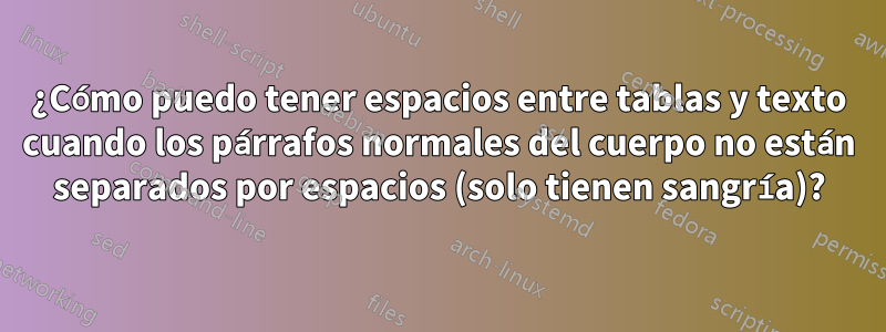 ¿Cómo puedo tener espacios entre tablas y texto cuando los párrafos normales del cuerpo no están separados por espacios (solo tienen sangría)?