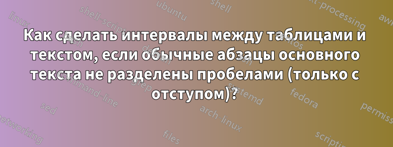 Как сделать интервалы между таблицами и текстом, если обычные абзацы основного текста не разделены пробелами (только с отступом)?