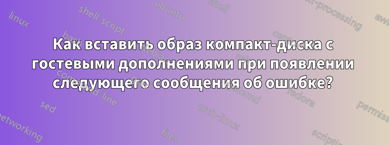 Как вставить образ компакт-диска с гостевыми дополнениями при появлении следующего сообщения об ошибке?