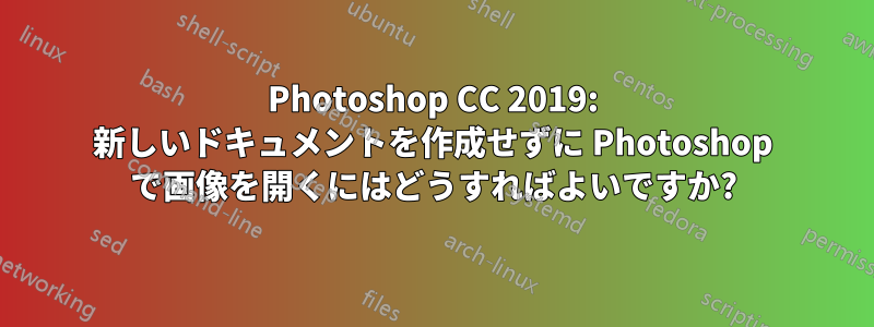 Photoshop CC 2019: 新しいドキュメントを作成せずに Photoshop で画像を開くにはどうすればよいですか?