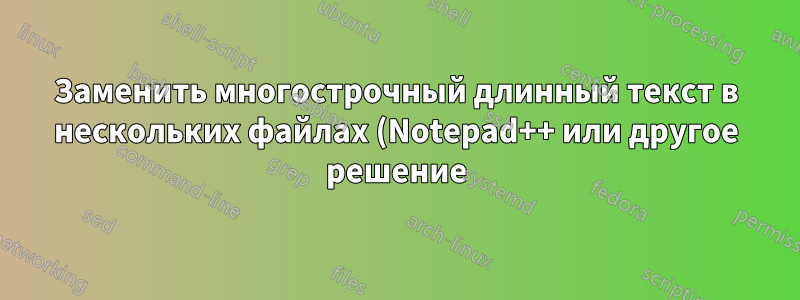 Заменить многострочный длинный текст в нескольких файлах (Notepad++ или другое решение)