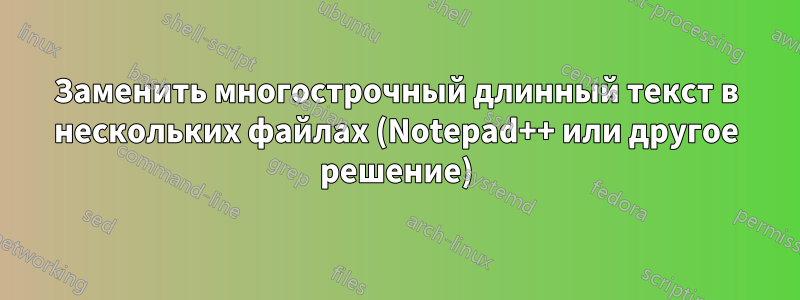 Заменить многострочный длинный текст в нескольких файлах (Notepad++ или другое решение)