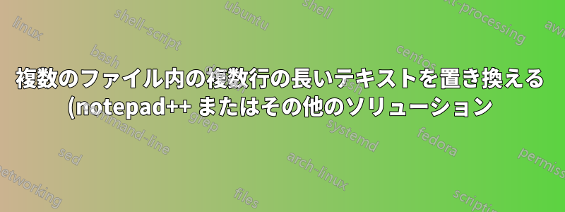 複数のファイル内の複数行の長いテキストを置き換える (notepad++ またはその他のソリューション)