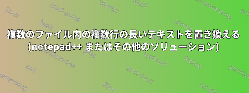 複数のファイル内の複数行の長いテキストを置き換える (notepad++ またはその他のソリューション)