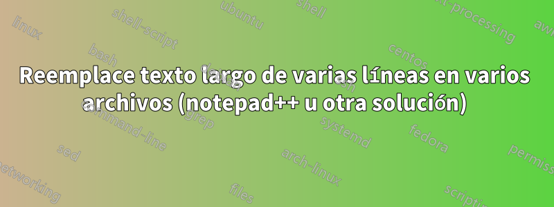 Reemplace texto largo de varias líneas en varios archivos (notepad++ u otra solución)