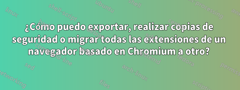 ¿Cómo puedo exportar, realizar copias de seguridad o migrar todas las extensiones de un navegador basado en Chromium a otro?