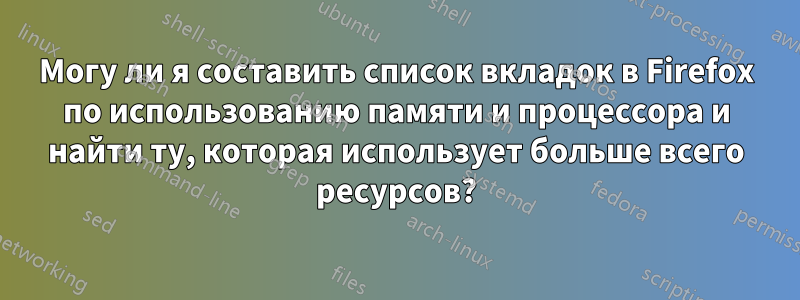 Могу ли я составить список вкладок в Firefox по использованию памяти и процессора и найти ту, которая использует больше всего ресурсов?
