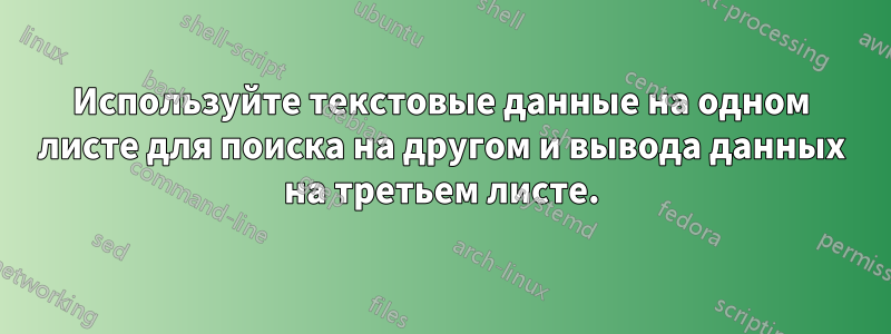 Используйте текстовые данные на одном листе для поиска на другом и вывода данных на третьем листе.