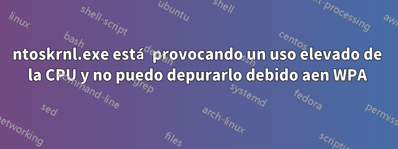 ntoskrnl.exe está provocando un uso elevado de la CPU y no puedo depurarlo debido aen WPA