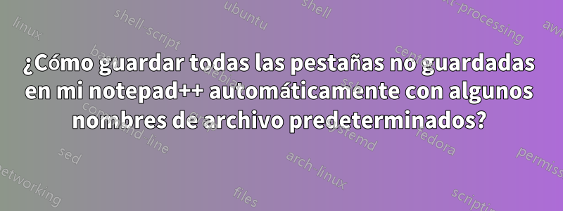 ¿Cómo guardar todas las pestañas no guardadas en mi notepad++ automáticamente con algunos nombres de archivo predeterminados?