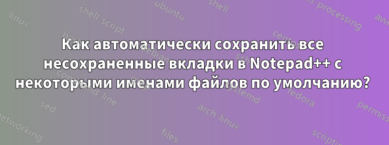 Как автоматически сохранить все несохраненные вкладки в Notepad++ с некоторыми именами файлов по умолчанию?