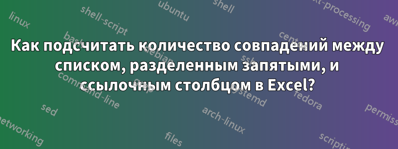 Как подсчитать количество совпадений между списком, разделенным запятыми, и ссылочным столбцом в Excel?