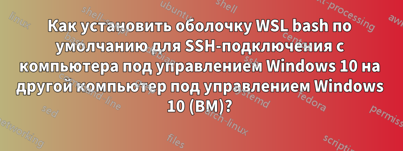 Как установить оболочку WSL bash по умолчанию для SSH-подключения с компьютера под управлением Windows 10 на другой компьютер под управлением Windows 10 (ВМ)?