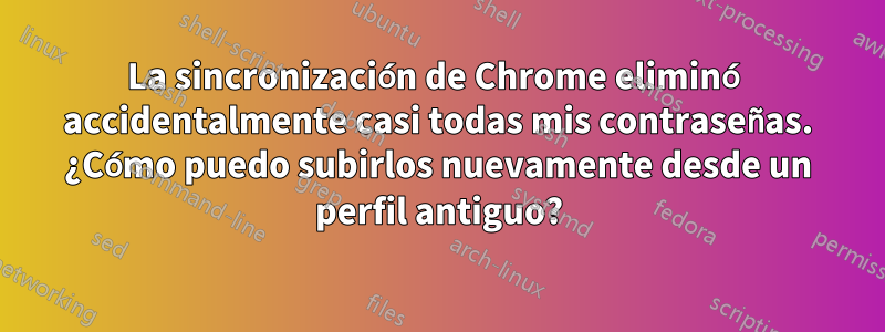 La sincronización de Chrome eliminó accidentalmente casi todas mis contraseñas. ¿Cómo puedo subirlos nuevamente desde un perfil antiguo?