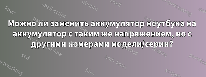 Можно ли заменить аккумулятор ноутбука на аккумулятор с таким же напряжением, но с другими номерами модели/серии?