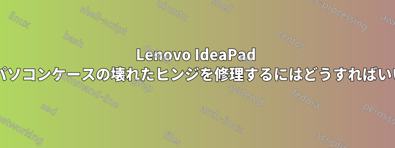 Lenovo IdeaPad のノートパソコンケースの壊れたヒンジを修理するにはどうすればいいですか?