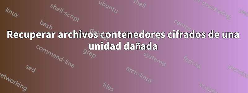Recuperar archivos contenedores cifrados de una unidad dañada