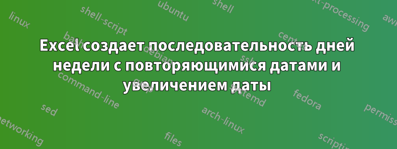 Excel создает последовательность дней недели с повторяющимися датами и увеличением даты