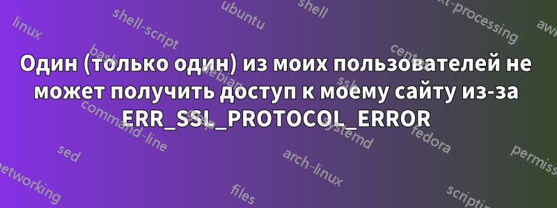 Один (только один) из моих пользователей не может получить доступ к моему сайту из-за ERR_SSL_PROTOCOL_ERROR